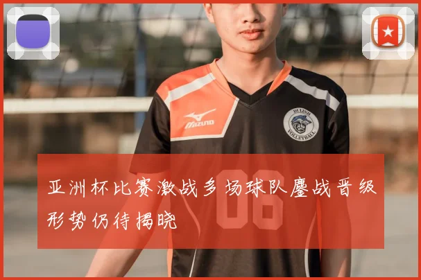 亚洲杯比赛激战多场球队鏖战晋级形势仍待揭晓