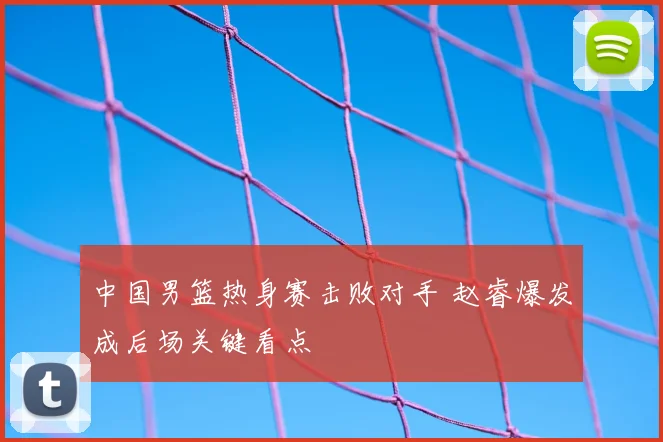 中国男篮热身赛击败对手 赵睿爆发成后场关键看点