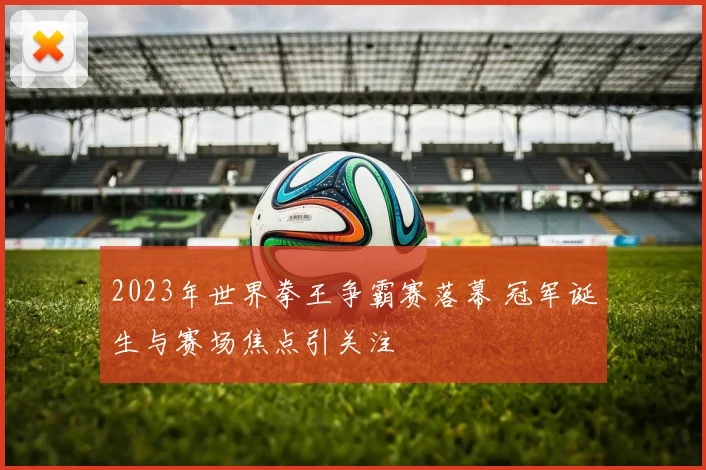 2023年世界拳王争霸赛落幕 冠军诞生与赛场焦点引关注