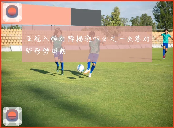 亚冠八强对阵揭晓四分之一决赛对阵形势明朗