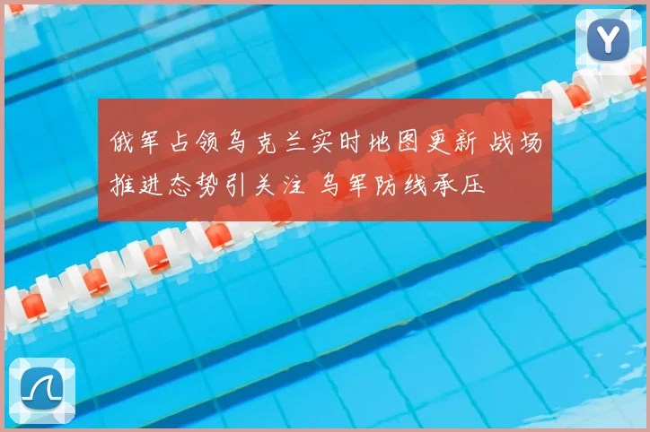 俄军占领乌克兰实时地图更新 战场推进态势引关注 乌军防线承压