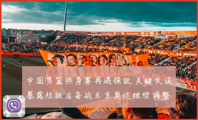 中国男篮热身赛再遇强敌 关键失误暴露短板后备战东京奥运继续调整