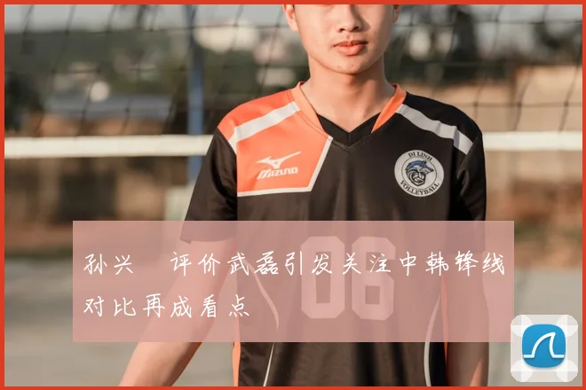 孙兴慜评价武磊引发关注中韩锋线对比再成看点