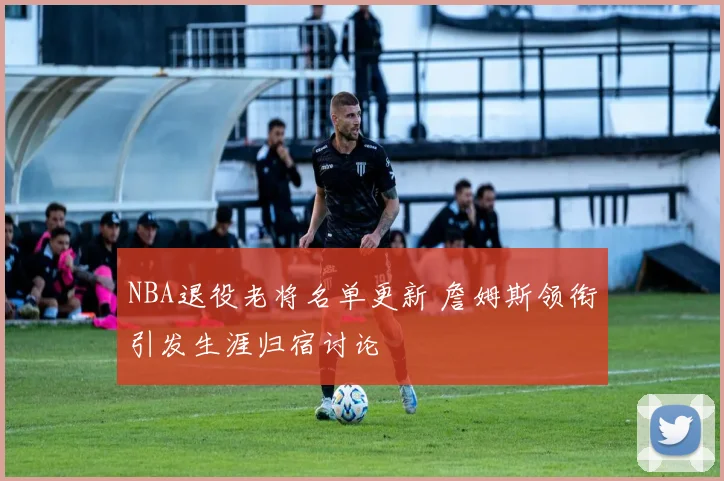 NBA退役老将名单更新 詹姆斯领衔引发生涯归宿讨论