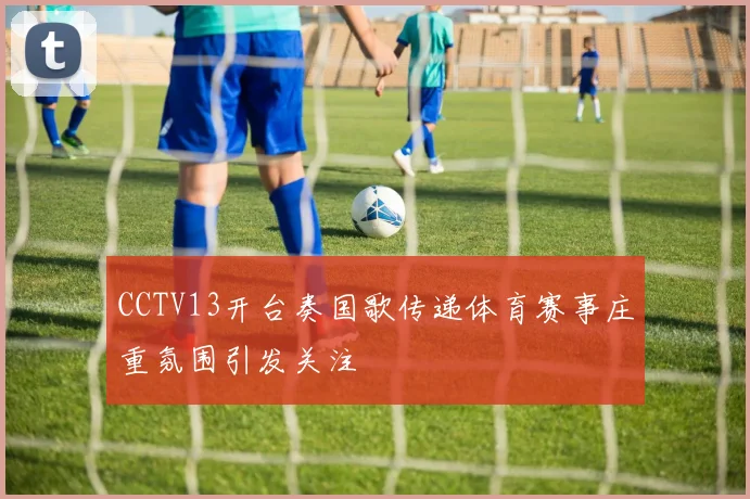 CCTV13开台奏国歌传递体育赛事庄重氛围引发关注