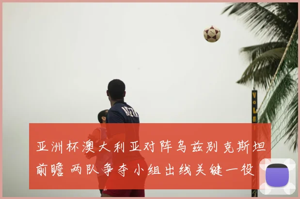 亚洲杯澳大利亚对阵乌兹别克斯坦前瞻 两队争夺小组出线关键一役