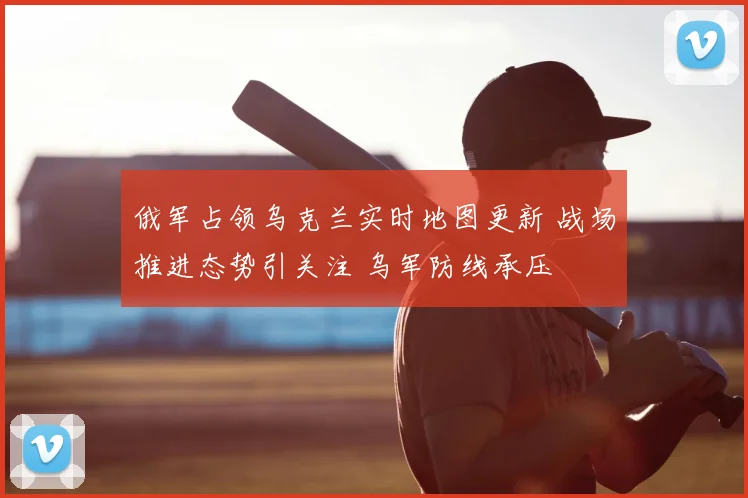 俄军占领乌克兰实时地图更新 战场推进态势引关注 乌军防线承压