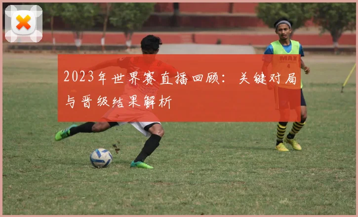 2023年世界赛直播回顾:关键对局与晋级结果解析
