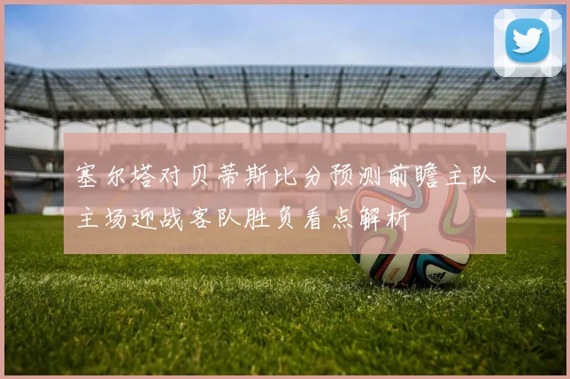 塞尔塔对贝蒂斯比分预测前瞻主队主场迎战客队胜负看点解析