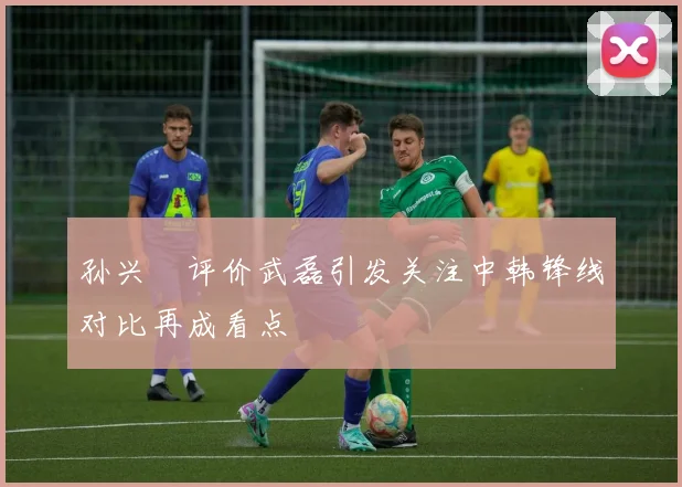 孙兴慜评价武磊引发关注中韩锋线对比再成看点