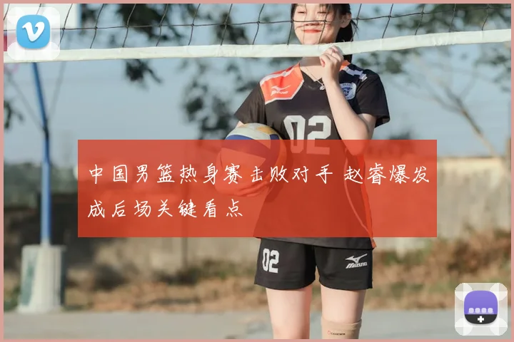 中国男篮热身赛击败对手 赵睿爆发成后场关键看点