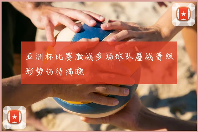 亚洲杯比赛激战多场球队鏖战晋级形势仍待揭晓