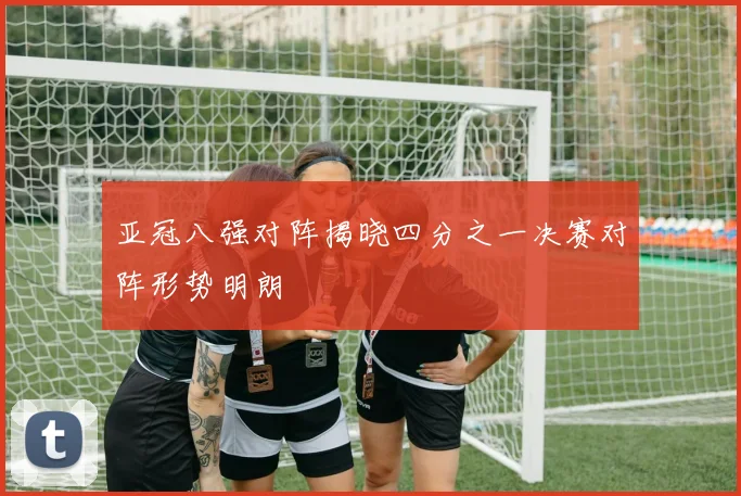 亚冠八强对阵揭晓四分之一决赛对阵形势明朗
