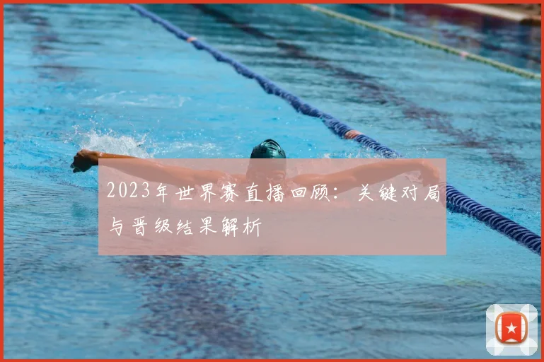 2023年世界赛直播回顾：关键对局与晋级结果解析