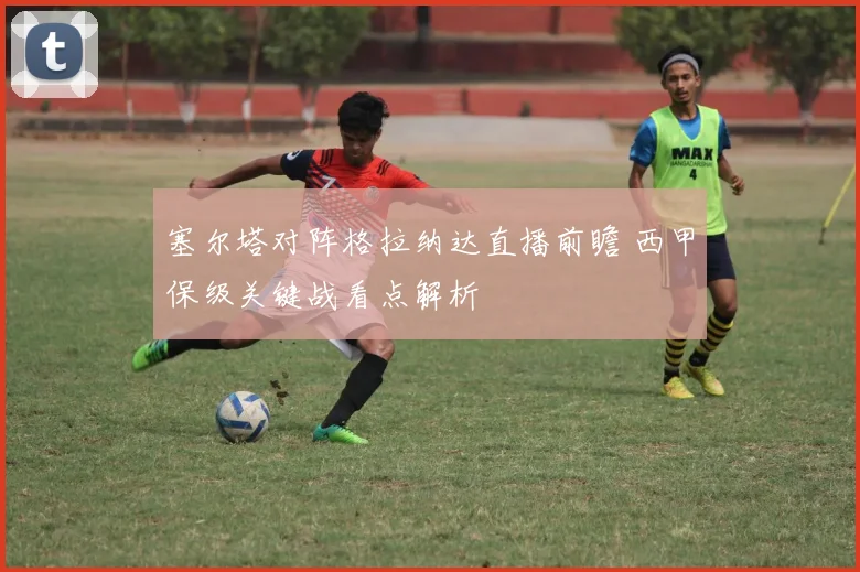 塞尔塔对阵格拉纳达直播前瞻 西甲保级关键战看点解析